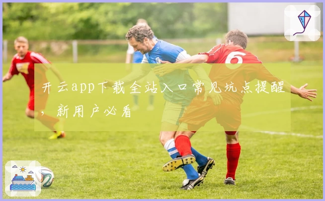 开云app下载全站入口常见坑点提醒，新用户必看