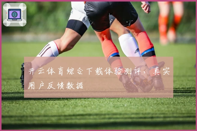 开云体育综合下载体验测评，真实用户反馈数据