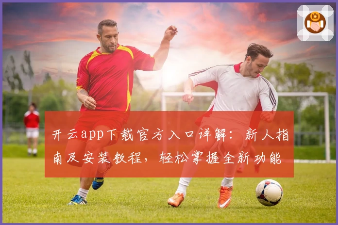 开云app下载官方入口详解：新人指南及安装教程，轻松掌握全新功能亮点