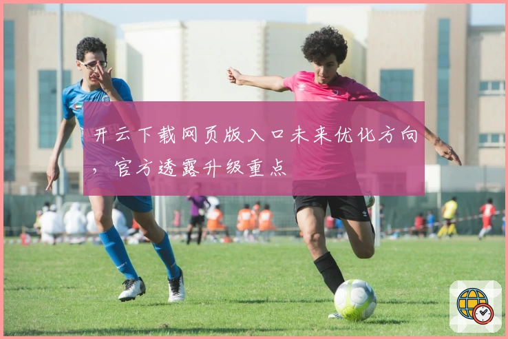 开云下载网页版入口未来优化方向，官方透露升级重点