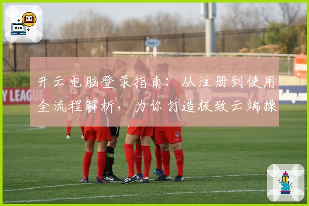 开云电脑登录指南：从注册到使用全流程解析，为你打造极致云端操作体验