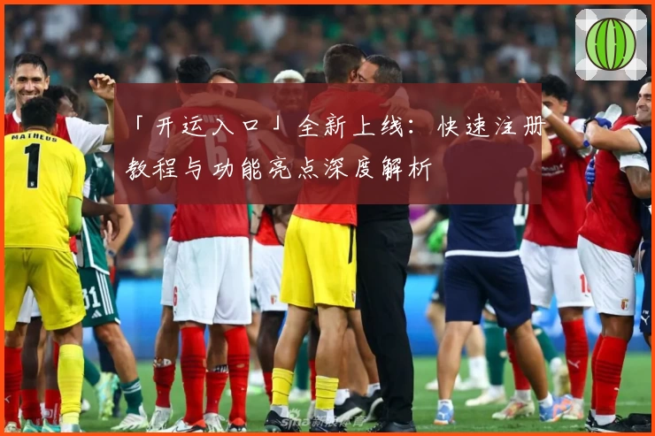 「开运入口」全新上线：快速注册教程与功能亮点深度解析
