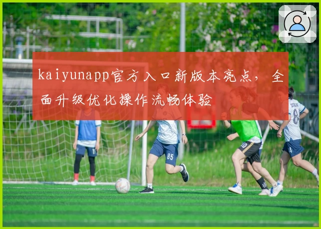 kaiyunapp官方入口新版本亮点，全面升级优化操作流畅体验