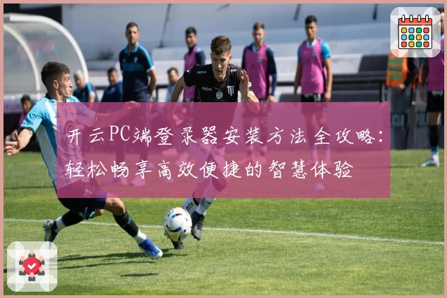 开云PC端登录器安装方法全攻略：轻松畅享高效便捷的智慧体验