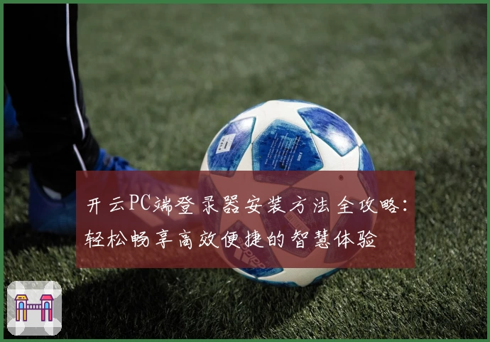 开云PC端登录器安装方法全攻略：轻松畅享高效便捷的智慧体验