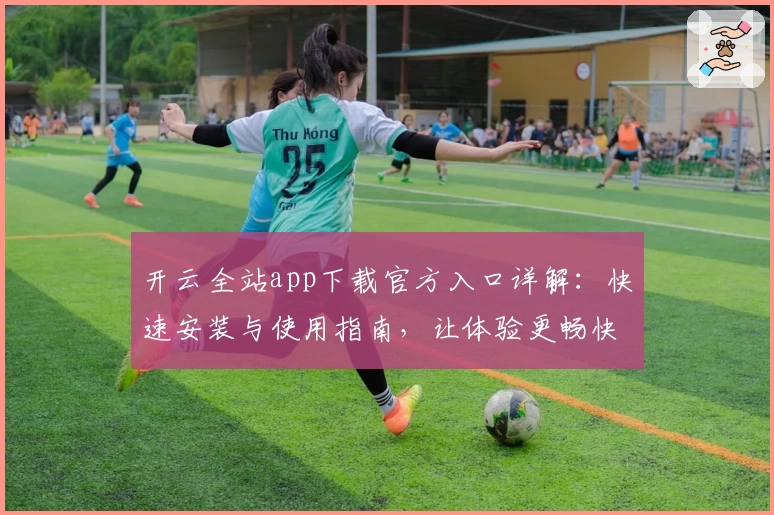 开云全站app下载官方入口详解：快速安装与使用指南，让体验更畅快