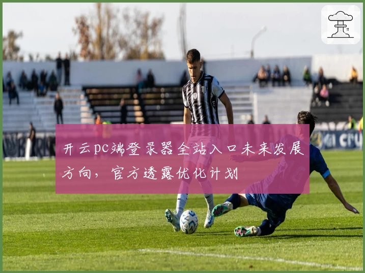 开云pc端登录器全站入口未来发展方向，官方透露优化计划